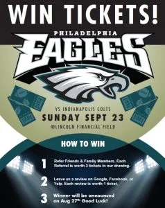 Win Tickets! Philadelphia Eagles vs Indianapolis Colts, Sunday Sept 23 at Lincoln Financial Field. How to win: 1) Refer friends & family members, each referral worth 3 tickets. 2) Leave a review on Google, Facebook, or Yelp, each review worth 1 ticket. 3) Winner announced Aug 27th. Good luck!
